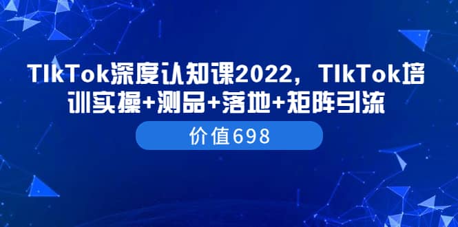 TIkTok深度认知课2022，TIkTok培训实操+测品+落地+矩阵引流（价值698）网创吧-网创项目资源站-副业项目-创业项目-搞钱项目网创吧