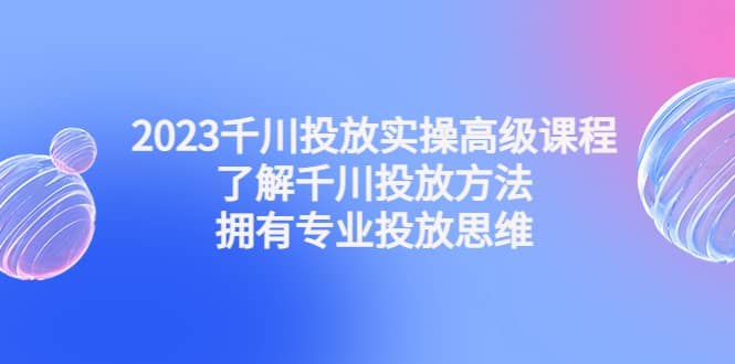 2023千川投放实操高级课程：了解千川投放方法，拥有专业投放思维网创吧-网创项目资源站-副业项目-创业项目-搞钱项目网创吧