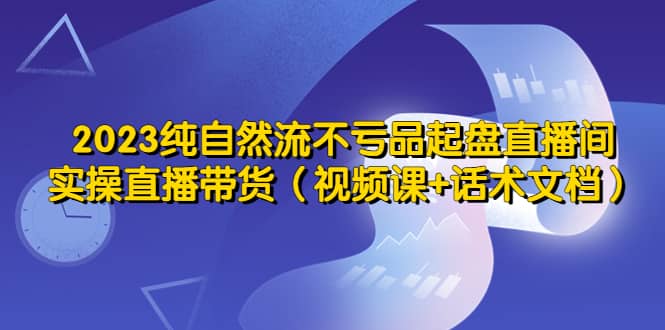 2023纯自然流不亏品起盘直播间，实操直播带货（视频课+话术文档）网创吧-网创项目资源站-副业项目-创业项目-搞钱项目网创吧