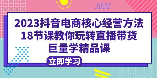 2023抖音电商核心经营方法：18节课教你玩转直播带货，巨量学精品课网创吧-网创项目资源站-副业项目-创业项目-搞钱项目网创吧