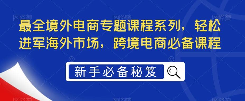 最全境外电商专题课程系列，轻松进军海外市场，跨境电商必备课程网创吧-网创项目资源站-副业项目-创业项目-搞钱项目网创吧