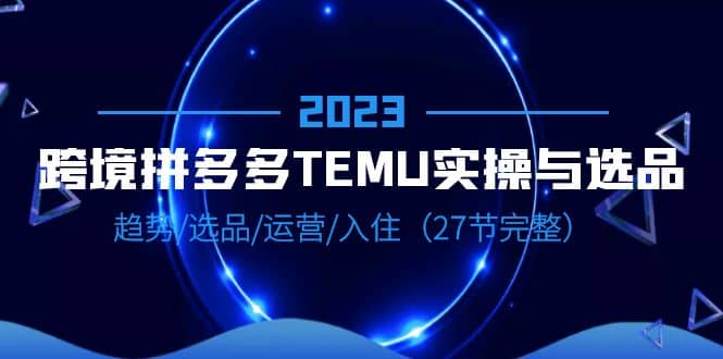 2023跨境·拼多多·TEMU实操与选品，趋势·选品·运营·入住（27节完整）网创吧-网创项目资源站-副业项目-创业项目-搞钱项目网创吧