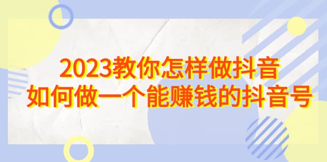 2023教你怎样做抖音，如何做一个能赚钱的抖音号（22节课）网创吧-网创项目资源站-副业项目-创业项目-搞钱项目网创吧