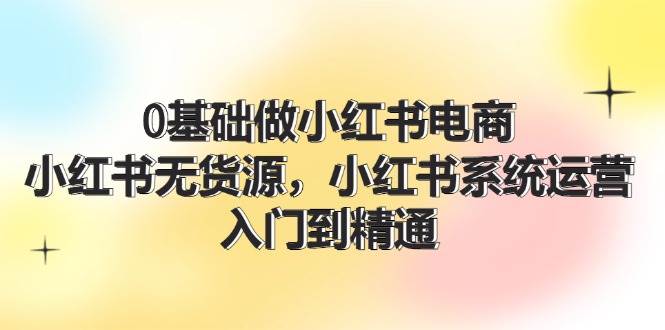 0基础做小红书电商，小红书无货源，小红书系统运营，入门到精通 (70节)网创吧-网创项目资源站-副业项目-创业项目-搞钱项目网创吧